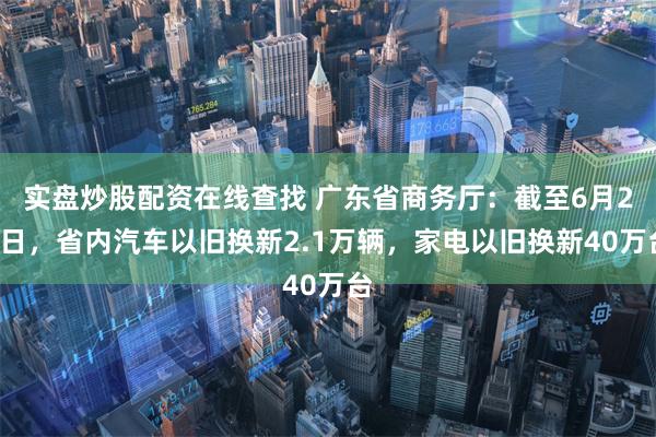 实盘炒股配资在线查找 广东省商务厅：截至6月21日，省内汽车以旧换新2.1万辆，家电以旧换新40万台