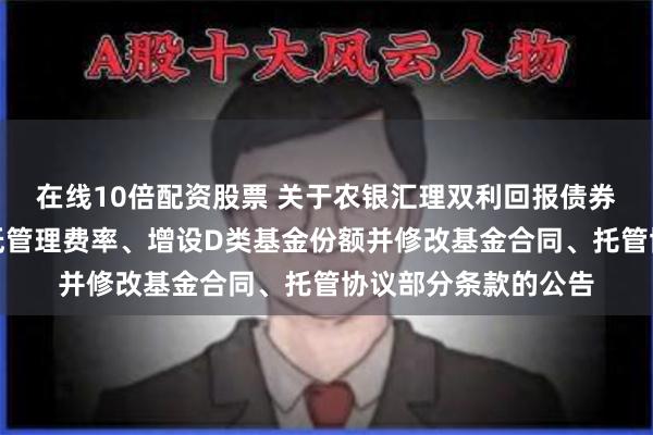 在线10倍配资股票 关于农银汇理双利回报债券型证券投资基金调低管理费率、增设D类基金份额并修改基金合同、托管协议部分条款的公告