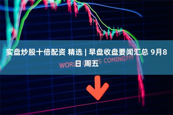 实盘炒股十倍配资 精选 | 早盘收盘要闻汇总 9月8日 周五