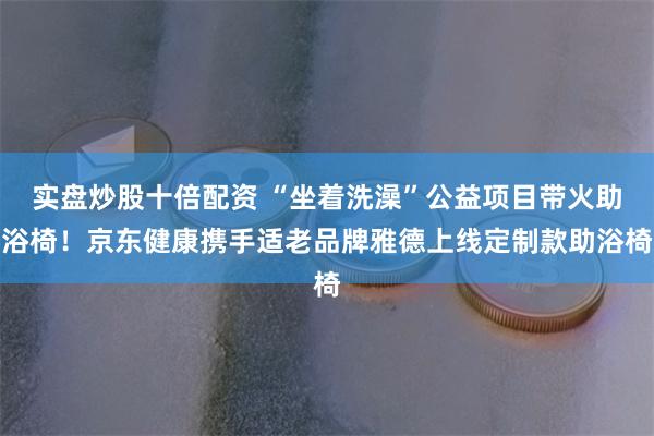 实盘炒股十倍配资 “坐着洗澡”公益项目带火助浴椅！京东健康携手适老品牌雅德上线定制款助浴椅