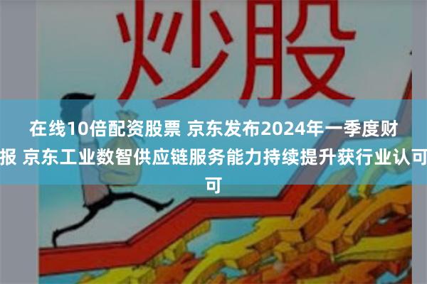 在线10倍配资股票 京东发布2024年一季度财报 京东工业数智供应链服务能力持续提升获行业认可