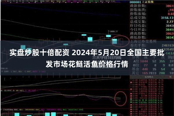 实盘炒股十倍配资 2024年5月20日全国主要批发市场花鲢活鱼价格行情