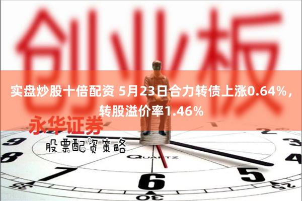 实盘炒股十倍配资 5月23日合力转债上涨0.64%，转股溢价率1.46%