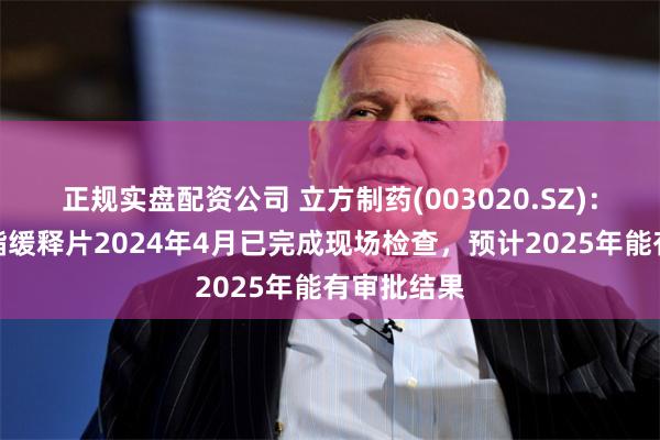 正规实盘配资公司 立方制药(003020.SZ)：盐酸哌甲酯缓释片2024年4月已完成现场检查，预计2025年能有审批结果