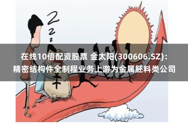 在线10倍配资股票 金太阳(300606.SZ)：精密结构件全制程业务上游为金属胚料类公司