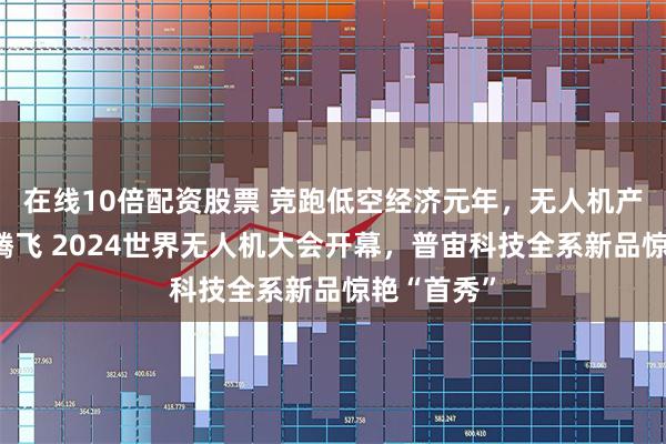 在线10倍配资股票 竞跑低空经济元年，无人机产业正加速腾飞 2024世界无人机大会开幕，普宙科技全系新品惊艳“首秀”