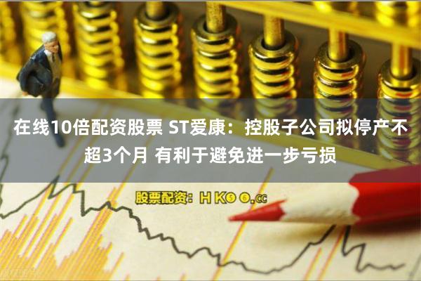 在线10倍配资股票 ST爱康：控股子公司拟停产不超3个月 有利于避免进一步亏损