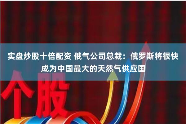 实盘炒股十倍配资 俄气公司总裁：俄罗斯将很快成为中国最大的天然气供应国