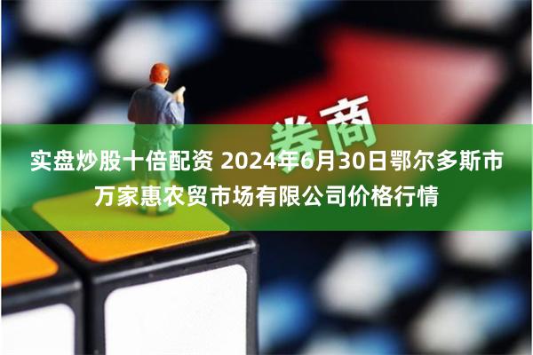 实盘炒股十倍配资 2024年6月30日鄂尔多斯市万家惠农贸市场有限公司价格行情