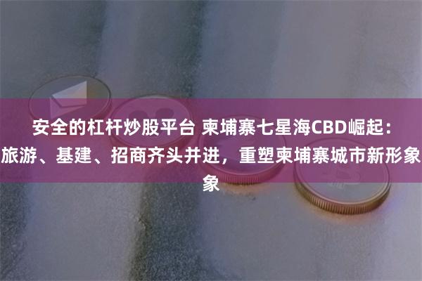 安全的杠杆炒股平台 柬埔寨七星海CBD崛起：旅游、基建、招商齐头并进，重塑柬埔寨城市新形象