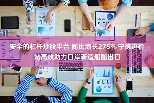 安全的杠杆炒股平台 同比增长275% 宁德边检站高效助力口岸新造船舶出口