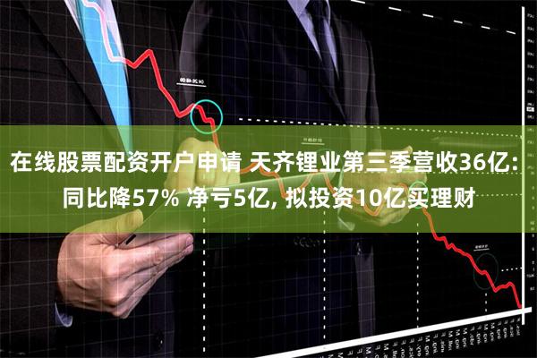 在线股票配资开户申请 天齐锂业第三季营收36亿: 同比降57% 净亏5亿, 拟投资10亿买理财